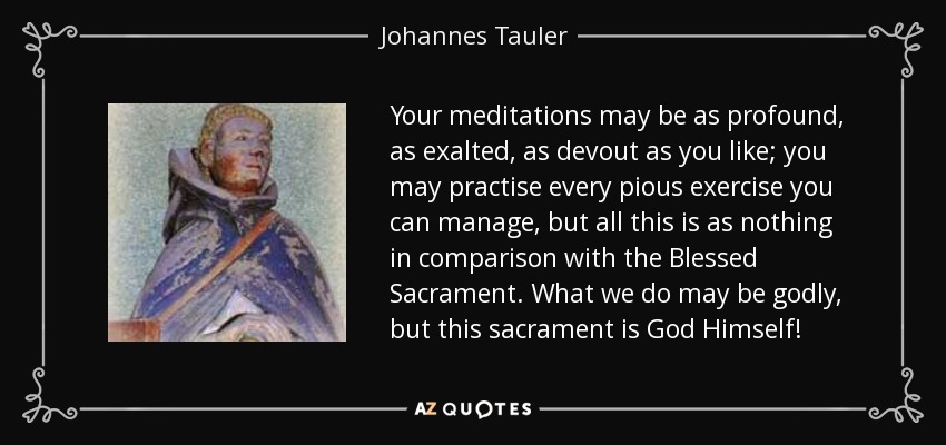 Your meditations may be as profound, as exalted, as devout as you like; you may practise every pious exercise you can manage, but all this is as nothing in comparison with the Blessed Sacrament. What we do may be godly, but this sacrament is God Himself! - Johannes Tauler