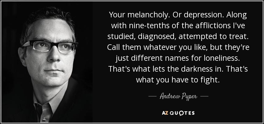 Your melancholy. Or depression. Along with nine-tenths of the afflictions I've studied, diagnosed, attempted to treat. Call them whatever you like, but they're just different names for loneliness. That's what lets the darkness in. That's what you have to fight. - Andrew Pyper