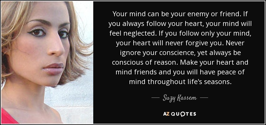 Your mind can be your enemy or friend. If you always follow your heart, your mind will feel neglected. If you follow only your mind, your heart will never forgive you. Never ignore your conscience, yet always be conscious of reason. Make your heart and mind friends and you will have peace of mind throughout life's seasons. - Suzy Kassem