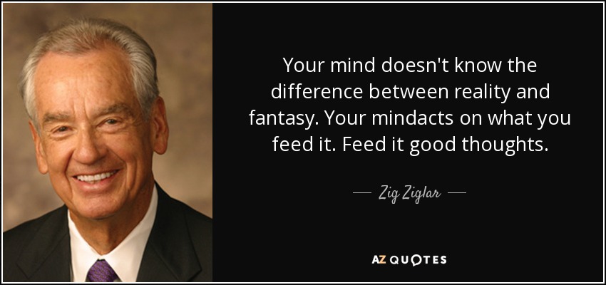 Your mind doesn't know the difference between reality and fantasy. Your mindacts on what you feed it. Feed it good thoughts. - Zig Ziglar