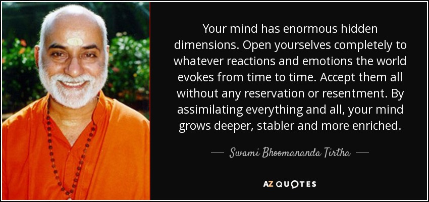 Your mind has enormous hidden dimensions. Open yourselves completely to whatever reactions and emotions the world evokes from time to time. Accept them all without any reservation or resentment. By assimilating everything and all, your mind grows deeper, stabler and more enriched. - Swami Bhoomananda Tirtha