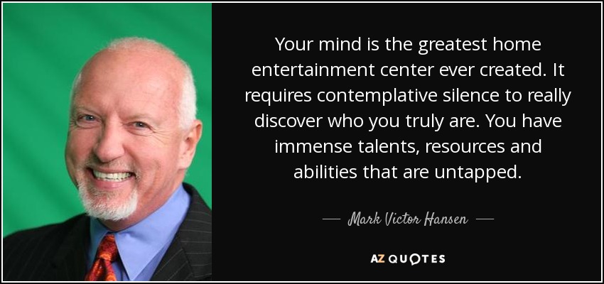 Your mind is the greatest home entertainment center ever created. It requires contemplative silence to really discover who you truly are. You have immense talents, resources and abilities that are untapped. - Mark Victor Hansen