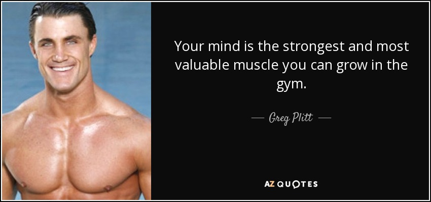 Your mind is the strongest and most valuable muscle you can grow in the gym. - Greg Plitt