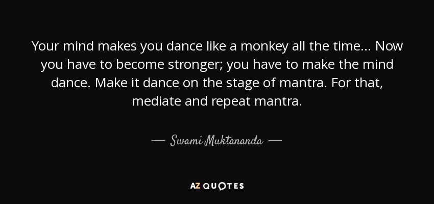 Your mind makes you dance like a monkey all the time... Now you have to become stronger; you have to make the mind dance. Make it dance on the stage of mantra. For that, mediate and repeat mantra. - Swami Muktananda