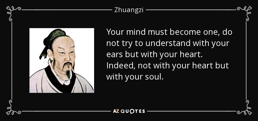 Your mind must become one, do not try to understand with your ears but with your heart. Indeed, not with your heart but with your soul. - Zhuangzi