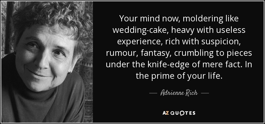 Your mind now, moldering like wedding-cake, heavy with useless experience, rich with suspicion, rumour, fantasy, crumbling to pieces under the knife-edge of mere fact. In the prime of your life. - Adrienne Rich