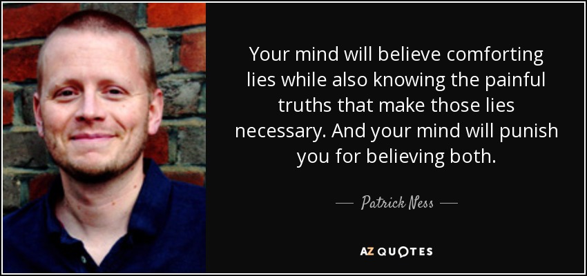 Your mind will believe comforting lies while also knowing the painful truths that make those lies necessary. And your mind will punish you for believing both. - Patrick Ness
