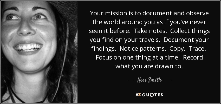 Your mission is to document and observe the world around you as if you’ve never seen it before. Take notes. Collect things you find on your travels. Document your findings. Notice patterns. Copy. Trace. Focus on one thing at a time. Record what you are drawn to. - Keri Smith