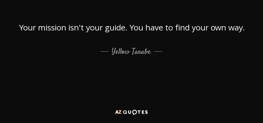 Your mission isn't your guide. You have to find your own way. - Yellow Tanabe