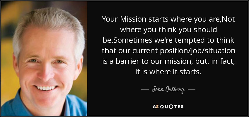 Your Mission starts where you are,Not where you think you should be.Sometimes we're tempted to think that our current position/job/situation is a barrier to our mission, but, in fact, it is where it starts. - John Ortberg