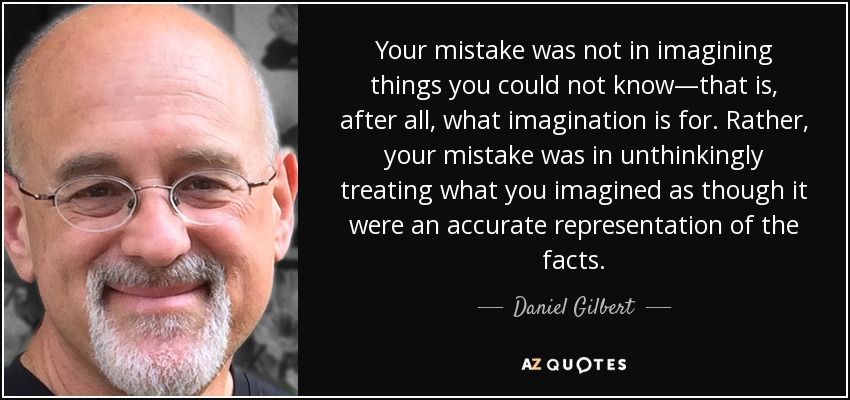 Your mistake was not in imagining things you could not know—that is, after all, what imagination is for. Rather, your mistake was in unthinkingly treating what you imagined as though it were an accurate representation of the facts. - Daniel Gilbert