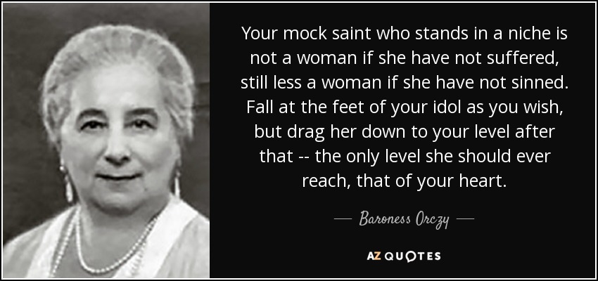 Your mock saint who stands in a niche is not a woman if she have not suffered, still less a woman if she have not sinned. Fall at the feet of your idol as you wish, but drag her down to your level after that -- the only level she should ever reach, that of your heart. - Baroness Orczy