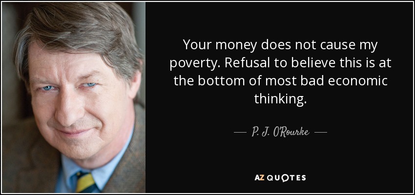 Your money does not cause my poverty. Refusal to believe this is at the bottom of most bad economic thinking. - P. J. O'Rourke
