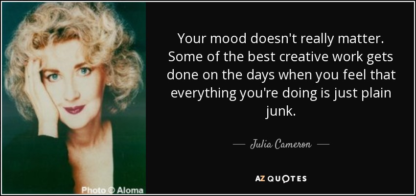 Your mood doesn't really matter. Some of the best creative work gets done on the days when you feel that everything you're doing is just plain junk. - Julia Cameron