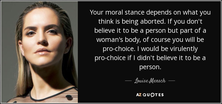 Your moral stance depends on what you think is being aborted. If you don't believe it to be a person but part of a woman's body, of course you will be pro-choice. I would be virulently pro-choice if I didn't believe it to be a person. - Louise Mensch