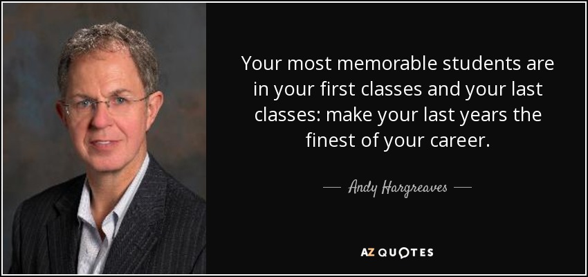 Your most memorable students are in your first classes and your last classes: make your last years the finest of your career. - Andy Hargreaves