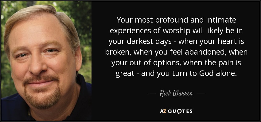 Your most profound and intimate experiences of worship will likely be in your darkest days - when your heart is broken, when you feel abandoned, when your out of options, when the pain is great - and you turn to God alone. - Rick Warren