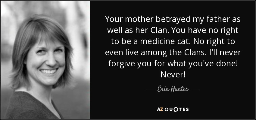 Your mother betrayed my father as well as her Clan. You have no right to be a medicine cat. No right to even live among the Clans. I'll never forgive you for what you've done! Never! - Erin Hunter