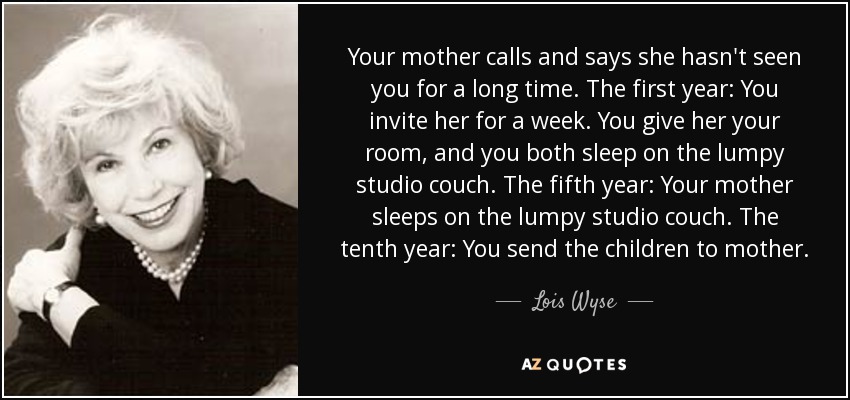 Your mother calls and says she hasn't seen you for a long time. The first year: You invite her for a week. You give her your room, and you both sleep on the lumpy studio couch. The fifth year: Your mother sleeps on the lumpy studio couch. The tenth year: You send the children to mother. - Lois Wyse