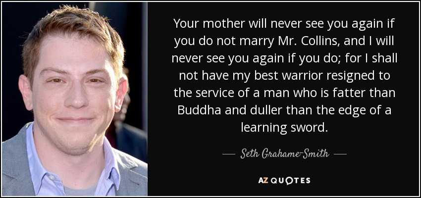 Your mother will never see you again if you do not marry Mr. Collins, and I will never see you again if you do; for I shall not have my best warrior resigned to the service of a man who is fatter than Buddha and duller than the edge of a learning sword. - Seth Grahame-Smith