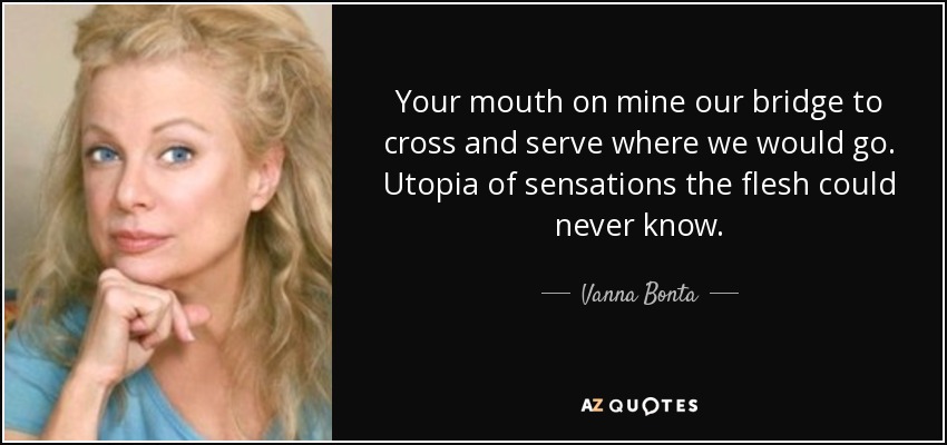 Your mouth on mine our bridge to cross and serve where we would go. Utopia of sensations the flesh could never know. - Vanna Bonta