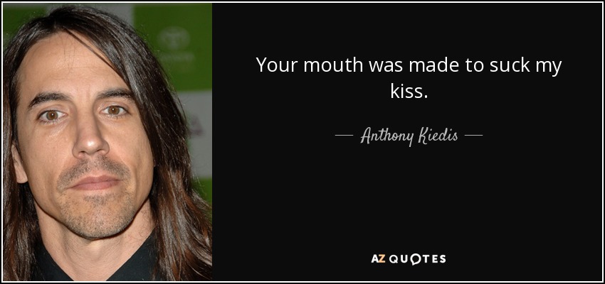 Your mouth was made to suck my kiss. - Anthony Kiedis