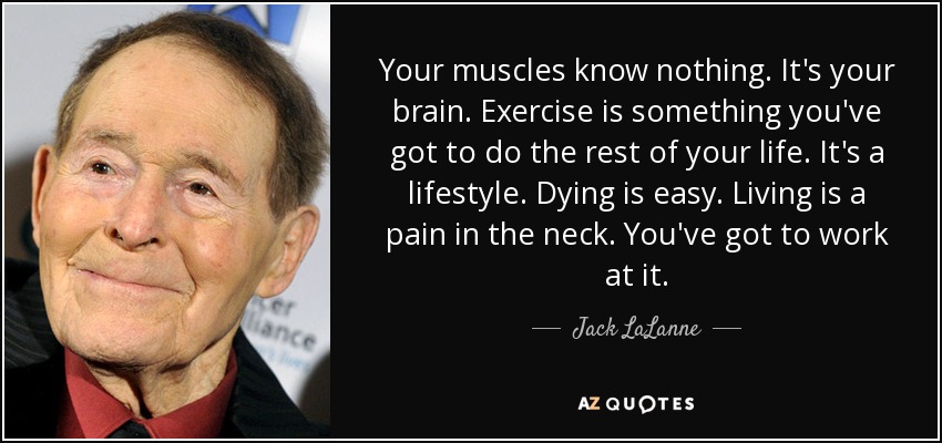 Your muscles know nothing. It's your brain. Exercise is something you've got to do the rest of your life. It's a lifestyle. Dying is easy. Living is a pain in the neck. You've got to work at it. - Jack LaLanne