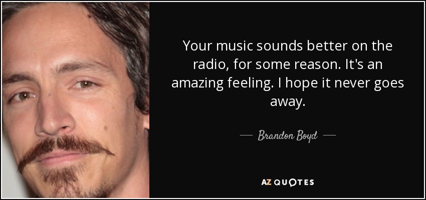 Your music sounds better on the radio, for some reason. It's an amazing feeling. I hope it never goes away. - Brandon Boyd