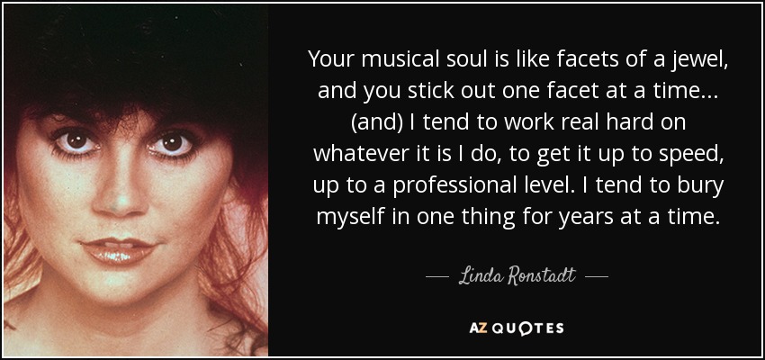 Your musical soul is like facets of a jewel, and you stick out one facet at a time ... (and) I tend to work real hard on whatever it is I do, to get it up to speed, up to a professional level. I tend to bury myself in one thing for years at a time. - Linda Ronstadt