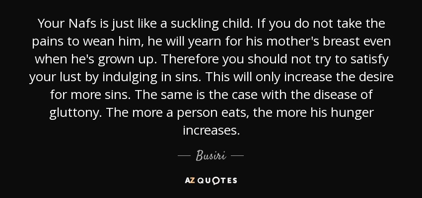 Your Nafs is just like a suckling child. If you do not take the pains to wean him, he will yearn for his mother's breast even when he's grown up. Therefore you should not try to satisfy your lust by indulging in sins. This will only increase the desire for more sins. The same is the case with the disease of gluttony. The more a person eats, the more his hunger increases. - Busiri