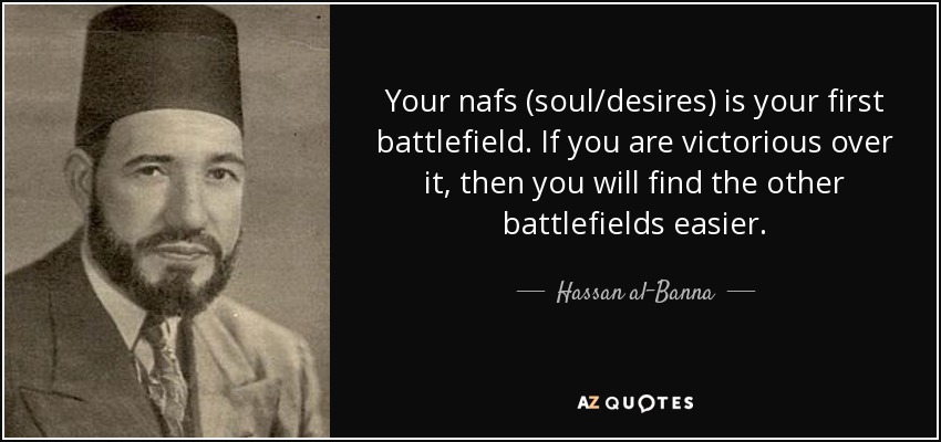 Your nafs (soul/desires) is your first battlefield. If you are victorious over it, then you will find the other battlefields easier. - Hassan al-Banna