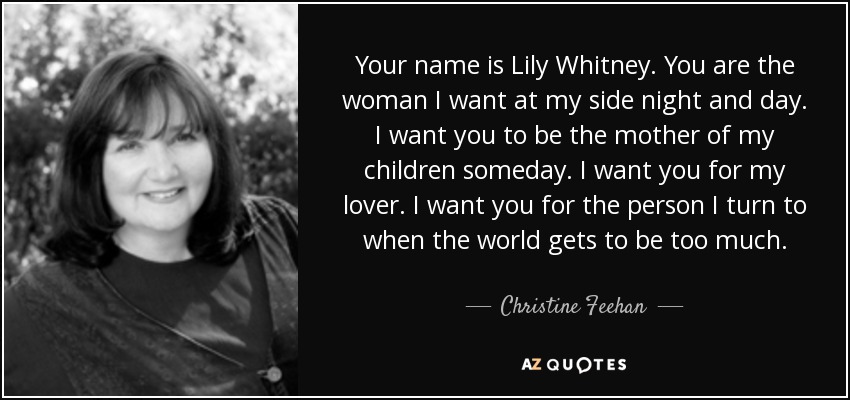 Your name is Lily Whitney. You are the woman I want at my side night and day. I want you to be the mother of my children someday. I want you for my lover. I want you for the person I turn to when the world gets to be too much. - Christine Feehan