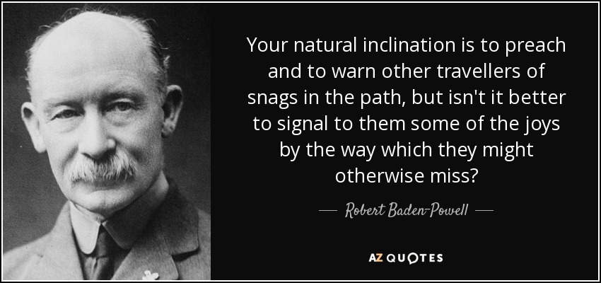 Your natural inclination is to preach and to warn other travellers of snags in the path, but isn't it better to signal to them some of the joys by the way which they might otherwise miss? - Robert Baden-Powell