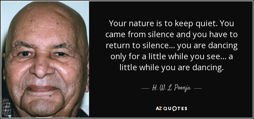 Your nature is to keep quiet. You came from silence and you have to return to silence... you are dancing only for a little while you see... a little while you are dancing. - H. W. L. Poonja