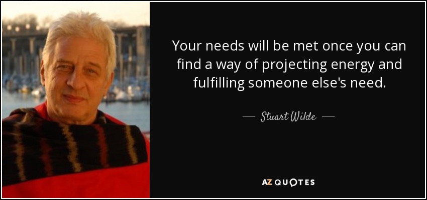 Your needs will be met once you can find a way of projecting energy and fulfilling someone else's need. - Stuart Wilde
