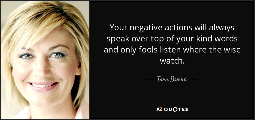 Your negative actions will always speak over top of your kind words and only fools listen where the wise watch. - Tara Brown