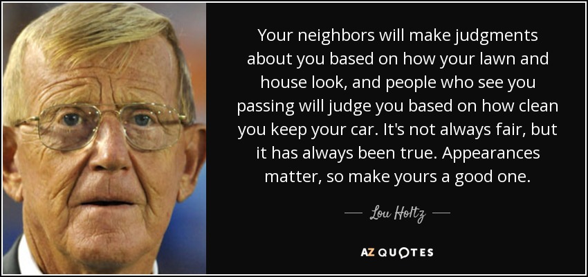 Your neighbors will make judgments about you based on how your lawn and house look, and people who see you passing will judge you based on how clean you keep your car. It's not always fair, but it has always been true. Appearances matter, so make yours a good one. - Lou Holtz