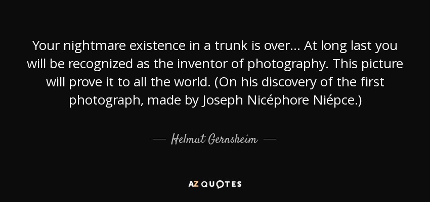 Your nightmare existence in a trunk is over... At long last you will be recognized as the inventor of photography. This picture will prove it to all the world. (On his discovery of the first photograph, made by Joseph Nicéphore Niépce.) - Helmut Gernsheim