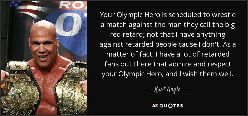 Your Olympic Hero is scheduled to wrestle a match against the man they call the big red retard; not that I have anything against retarded people cause I don't. As a matter of fact, I have a lot of retarded fans out there that admire and respect your Olympic Hero, and I wish them well. - Kurt Angle