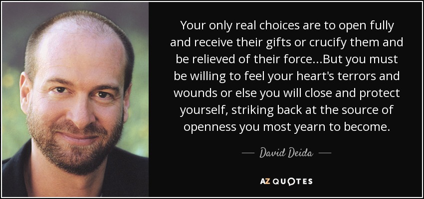 Your only real choices are to open fully and receive their gifts or crucify them and be relieved of their force...But you must be willing to feel your heart's terrors and wounds or else you will close and protect yourself, striking back at the source of openness you most yearn to become. - David Deida