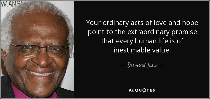 Your ordinary acts of love and hope point to the extraordinary promise that every human life is of inestimable value. - Desmond Tutu