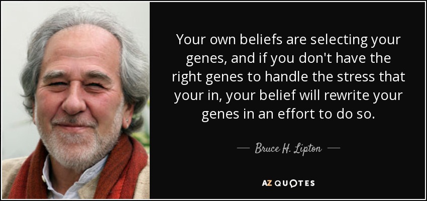 Your own beliefs are selecting your genes, and if you don't have the right genes to handle the stress that your in, your belief will rewrite your genes in an effort to do so. - Bruce H. Lipton