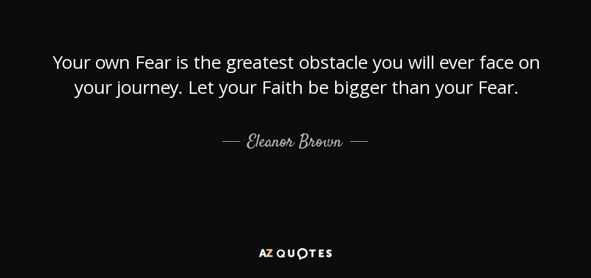 Your own Fear is the greatest obstacle you will ever face on your journey. Let your Faith be bigger than your Fear. - Eleanor Brown