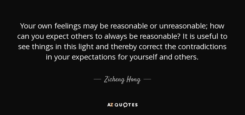 Your own feelings may be reasonable or unreasonable; how can you expect others to always be reasonable? It is useful to see things in this light and thereby correct the contradictions in your expectations for yourself and others. - Zicheng Hong