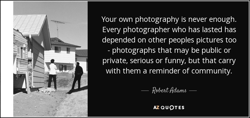 Your own photography is never enough. Every photographer who has lasted has depended on other peoples pictures too - photographs that may be public or private, serious or funny, but that carry with them a reminder of community. - Robert Adams