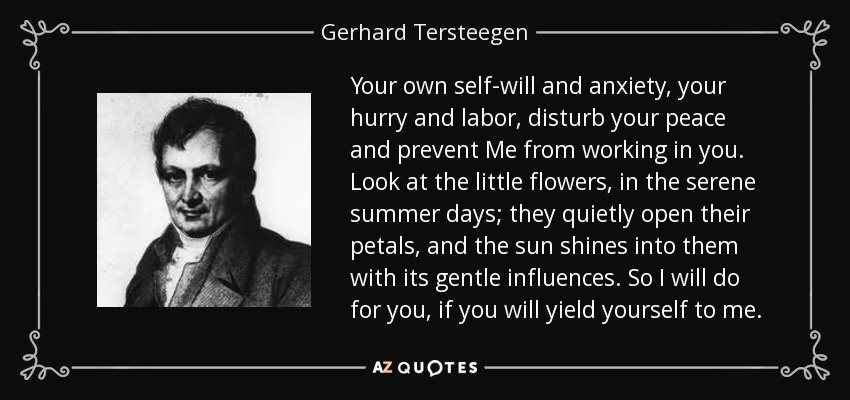 Your own self-will and anxiety, your hurry and labor, disturb your peace and prevent Me from working in you. Look at the little flowers, in the serene summer days; they quietly open their petals, and the sun shines into them with its gentle influences. So I will do for you, if you will yield yourself to me. - Gerhard Tersteegen