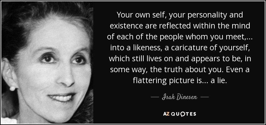 Your own self, your personality and existence are reflected within the mind of each of the people whom you meet, ... into a likeness, a caricature of yourself, which still lives on and appears to be, in some way, the truth about you. Even a flattering picture is... a lie. - Isak Dinesen