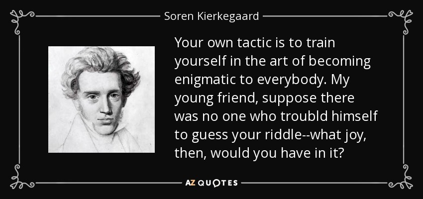 Your own tactic is to train yourself in the art of becoming enigmatic to everybody. My young friend, suppose there was no one who troubld himself to guess your riddle--what joy, then, would you have in it? - Soren Kierkegaard