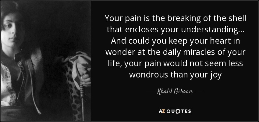 Your pain is the breaking of the shell that encloses your understanding... And could you keep your heart in wonder at the daily miracles of your life, your pain would not seem less wondrous than your joy - Khalil Gibran