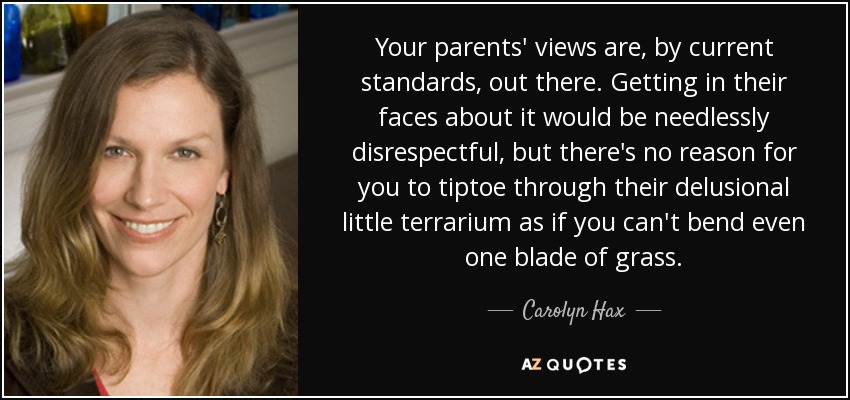 Your parents' views are, by current standards, out there. Getting in their faces about it would be needlessly disrespectful, but there's no reason for you to tiptoe through their delusional little terrarium as if you can't bend even one blade of grass. - Carolyn Hax